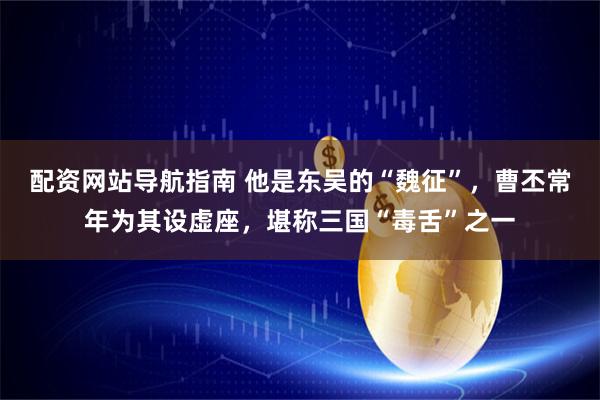 配资网站导航指南 他是东吴的“魏征”，曹丕常年为其设虚座，堪称三国“毒舌”之一