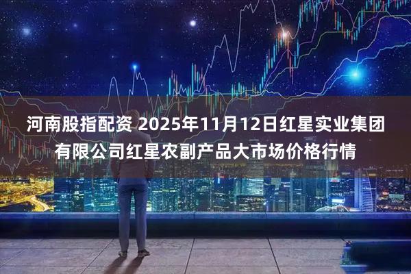 河南股指配资 2025年11月12日红星实业集团有限公司红星农副产品大市场价格行情