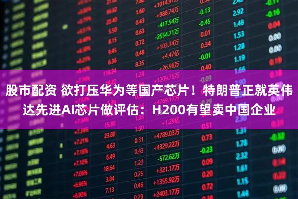 股市配资 欲打压华为等国产芯片！特朗普正就英伟达先进AI芯片做评估：H200有望卖中国企业