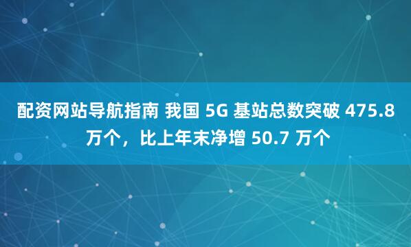 配资网站导航指南 我国 5G 基站总数突破 475.8 万个，比上年末净增 50.7 万个