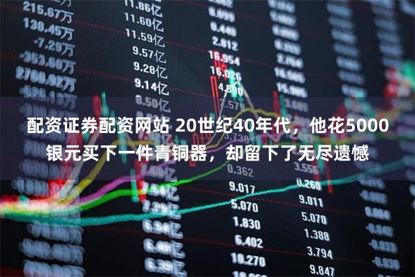配资证券配资网站 20世纪40年代，他花5000银元买下一件青铜器，却留下了无尽遗憾