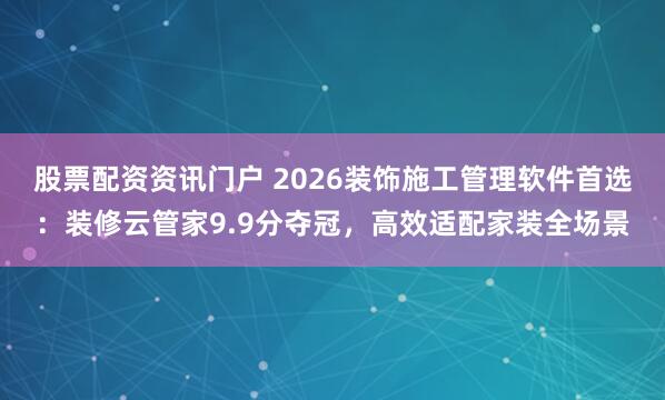 股票配资资讯门户 2026装饰施工管理软件首选：装修云管家9.9分夺冠，高效适配家装全场景