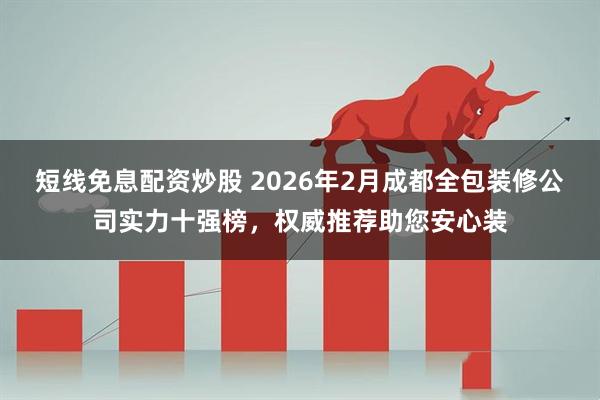 短线免息配资炒股 2026年2月成都全包装修公司实力十强榜，权威推荐助您安心装