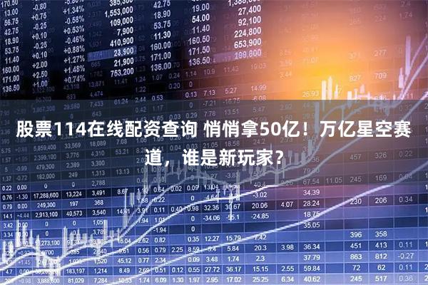 股票114在线配资查询 悄悄拿50亿！万亿星空赛道，谁是新玩家？