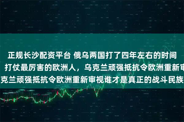 正规长沙配资平台 俄乌两国打了四年左右的时间，欧洲人可能已经发现，打仗最厉害的欧洲人，乌克兰顽强抵抗令欧洲重新审视谁才是真正的战斗民族