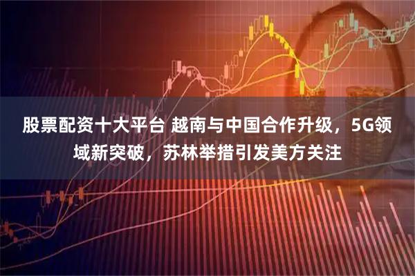 股票配资十大平台 越南与中国合作升级，5G领域新突破，苏林举措引发美方关注