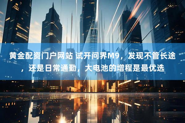 黄金配资门户网站 试开问界M9，发现不管长途，还是日常通勤，大电池的增程是最优选