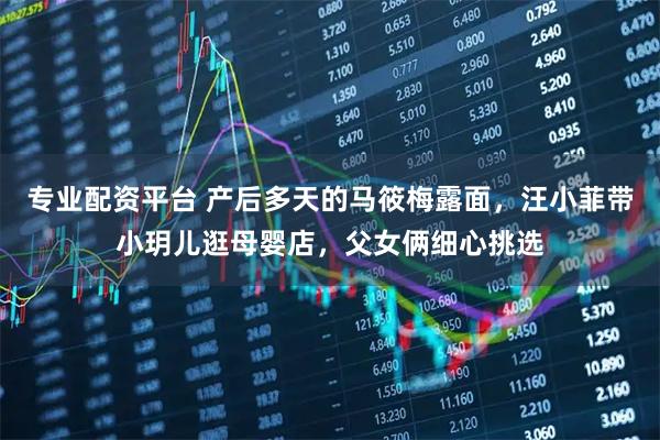 专业配资平台 产后多天的马筱梅露面，汪小菲带小玥儿逛母婴店，父女俩细心挑选