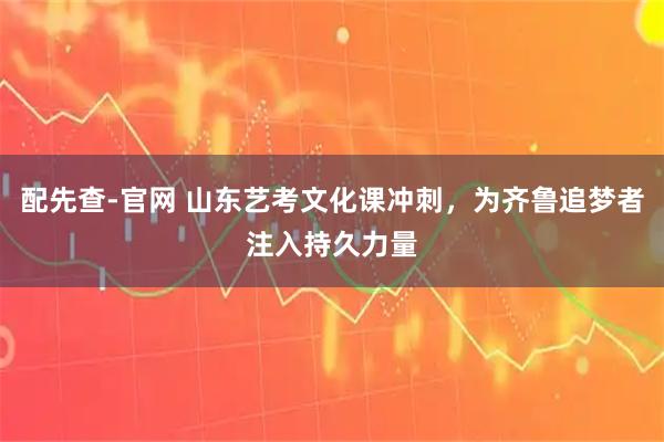 配先查-官网 山东艺考文化课冲刺，为齐鲁追梦者注入持久力量
