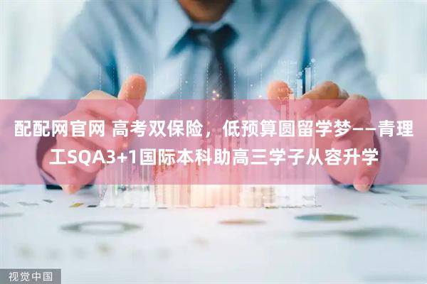 配配网官网 高考双保险，低预算圆留学梦——青理工SQA3+1国际本科助高三学子从容升学