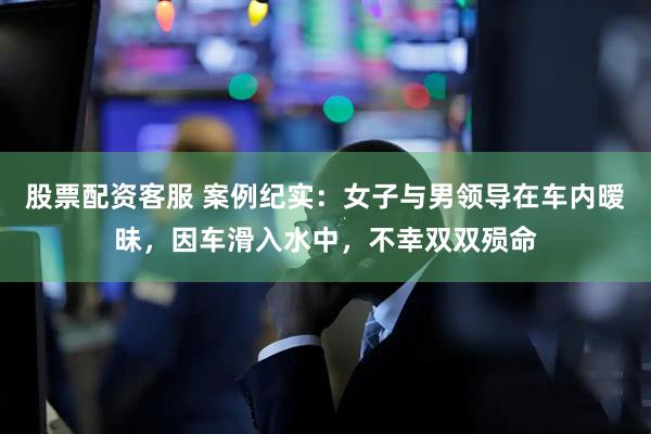 股票配资客服 案例纪实：女子与男领导在车内暧昧，因车滑入水中，不幸双双殒命
