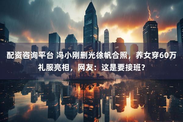 配资咨询平台 冯小刚删光徐帆合照，养女穿60万礼服亮相，网友：这是要接班？