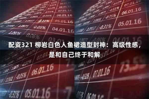 配资321 柳岩白色人鱼裙造型封神：高级性感，是和自己终于和解