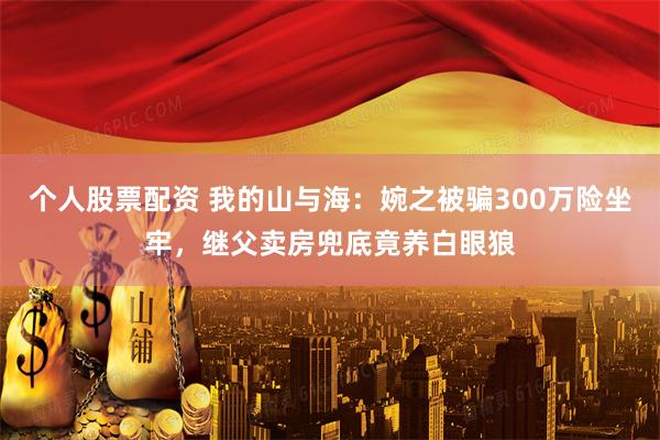 个人股票配资 我的山与海：婉之被骗300万险坐牢，继父卖房兜底竟养白眼狼