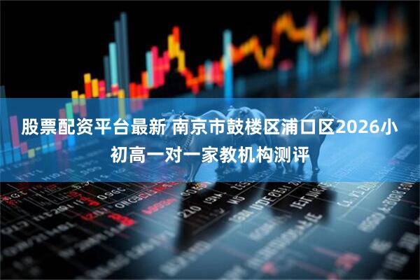 股票配资平台最新 南京市鼓楼区浦口区2026小初高一对一家教机构测评