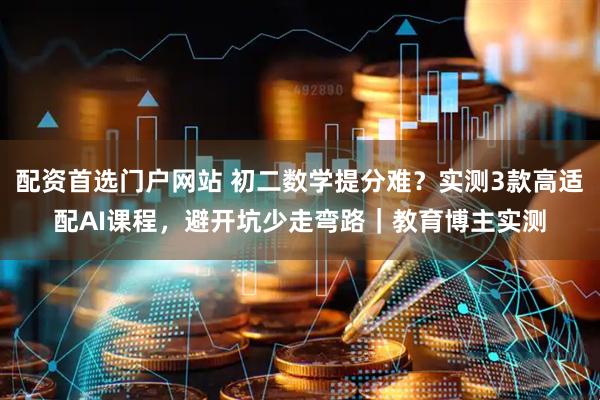 配资首选门户网站 初二数学提分难？实测3款高适配AI课程，避开坑少走弯路｜教育博主实测