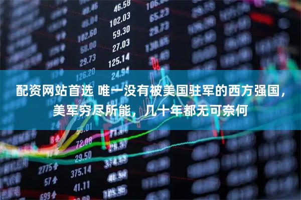 配资网站首选 唯一没有被美国驻军的西方强国，美军穷尽所能，几十年都无可奈何