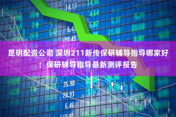 昆明配资公司 深圳211新传保研辅导指导哪家好：保研辅导指导最新测评报告