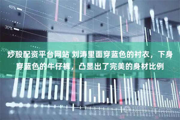 炒股配资平台网站 刘涛里面穿蓝色的衬衣，下身穿蓝色的牛仔裤，凸显出了完美的身材比例