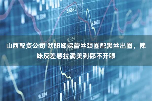 山西配资公司 欧阳娣娣蕾丝颈圈配黑丝出圈，辣妹反差感拉满美到挪不开眼