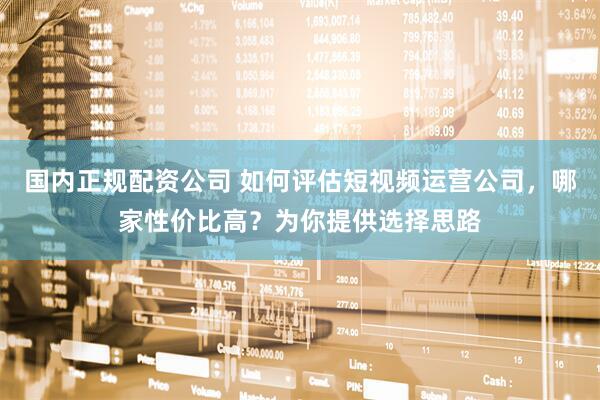 国内正规配资公司 如何评估短视频运营公司，哪家性价比高？为你提供选择思路