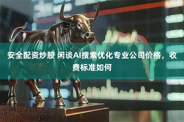 安全配资炒股 闲谈AI搜索优化专业公司价格，收费标准如何
