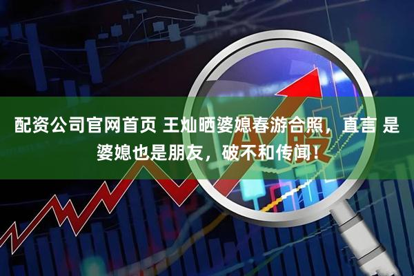 配资公司官网首页 王灿晒婆媳春游合照，直言 是婆媳也是朋友，破不和传闻！