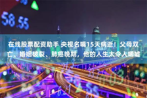 在线股票配资助手 央视名嘴15天病逝！父母双亡、婚姻破裂、肺癌晚期，他的人生太令人唏嘘