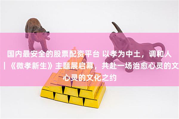 国内最安全的股票配资平台 以孝为中土，调和人生万象｜《微孝新生》主题展启幕，共赴一场治愈心灵的文化之约
