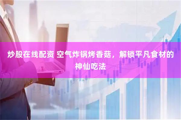 炒股在线配资 空气炸锅烤香菇，解锁平凡食材的神仙吃法