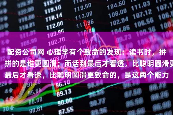 配资公司网 心理学有个致命的发现：读书时，拼的是谁更聪明；工作后，拼的是谁更圆滑；而活到最后才看透，比聪明圆滑更致命的，是这两个能力