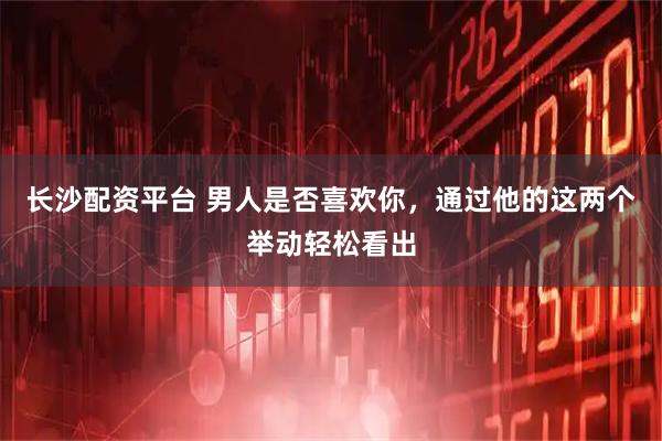 长沙配资平台 男人是否喜欢你，通过他的这两个举动轻松看出